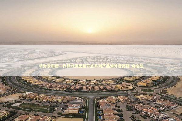 华为发布新一代算力底座超节点系列产品海外首亮相-议论型 新闻