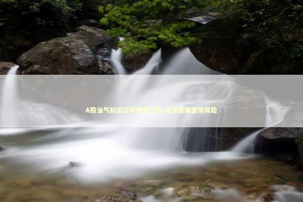 A股油气航运公司密集公告 投资者需警惕风险