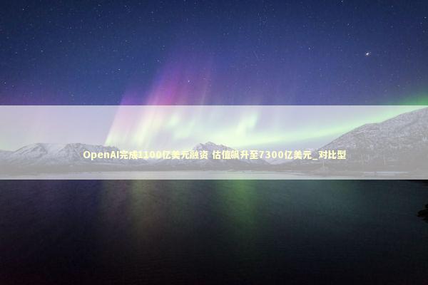 OpenAI完成1100亿美元融资 估值飙升至7300亿美元_对比型 OpenAI完成1100亿美元融资 估值飙升至7300亿美元_对比型 新闻