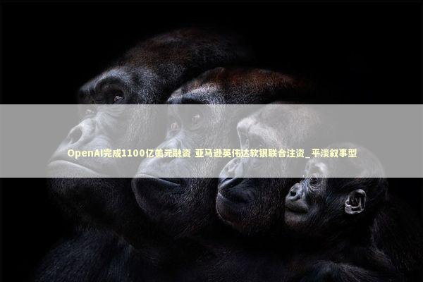 OpenAI完成1100亿美元融资 亚马逊英伟达软银联合注资_平淡叙事型 OpenAI完成1100亿美元融资 亚马逊英伟达软银联合注资_平淡叙事型 新闻