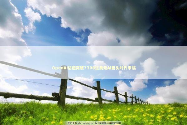 OpenAI估值突破7300亿美元AI巨头时代来临