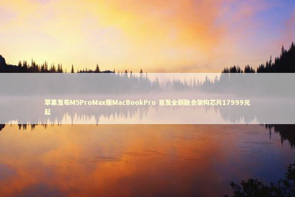 苹果发布M5ProMax版MacBookPro 首发全新融合架构芯片17999元起