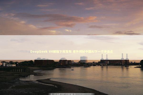 DeepSeek V4被指下周发布 老外揭秘中国AI下一个冲击点