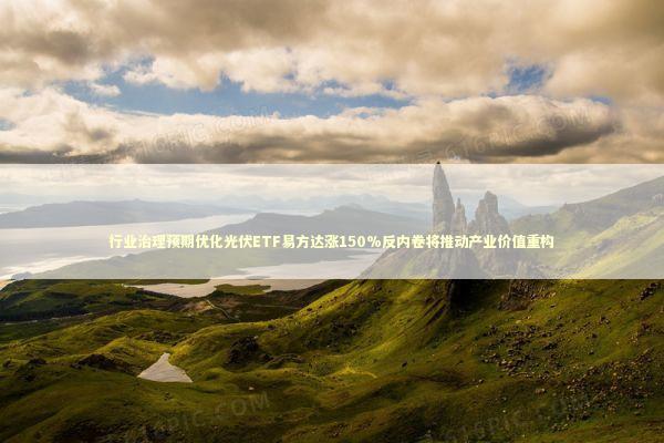 行业治理预期优化光伏ETF易方达涨150%反内卷将推动产业价值重构