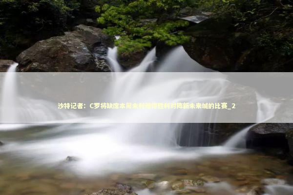 沙特记者：C罗将缺席本周末利雅得胜利对阵新未来城的比赛_2