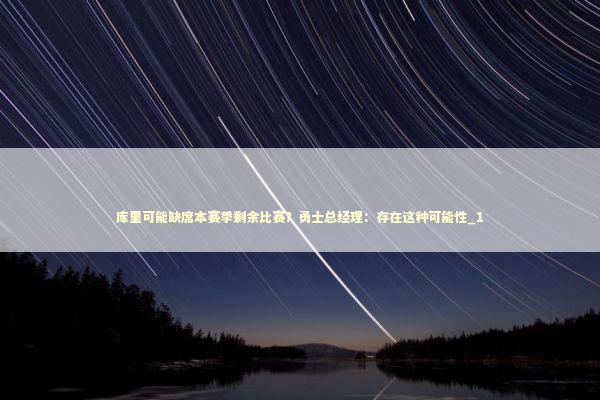 库里可能缺席本赛季剩余比赛？勇士总经理：存在这种可能性_1