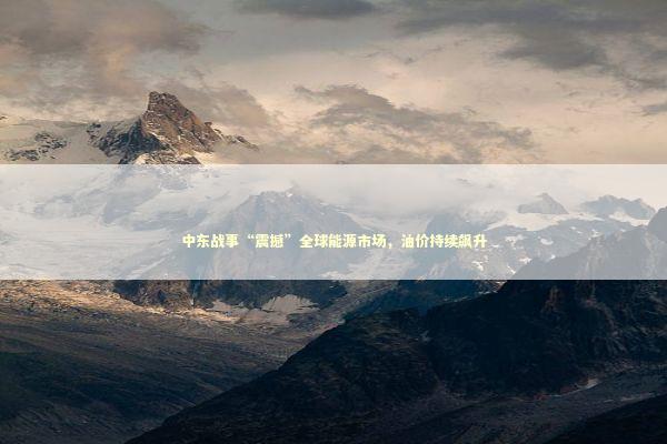 中东战事“震撼”全球能源市场，油价持续飙升
