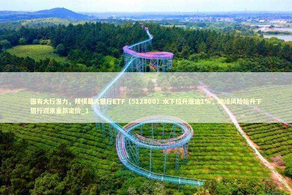 国有大行发力，规模最大银行ETF（512800）水下拉升涨逾1%，地缘风险抬升下银行迎来重新定价_1 新闻