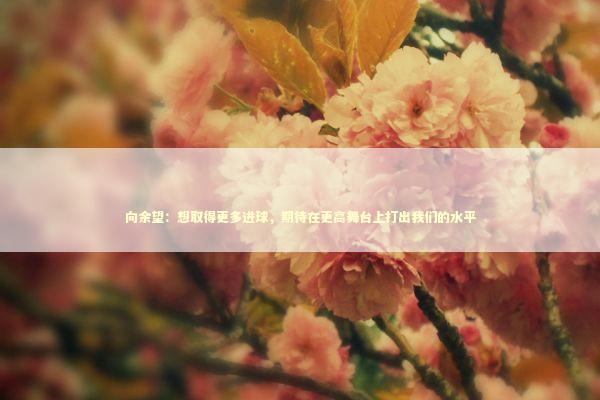 向余望:想取得更多进球,期待在更高舞台上打出我们的水平 向余望:想取得更多进球,期待在更高舞台上打出我们的水平 新闻