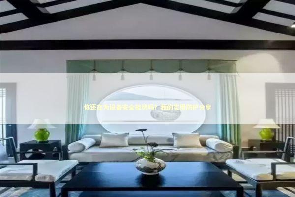 你还在为设备安全担忧吗？我的实用防护分享 新闻