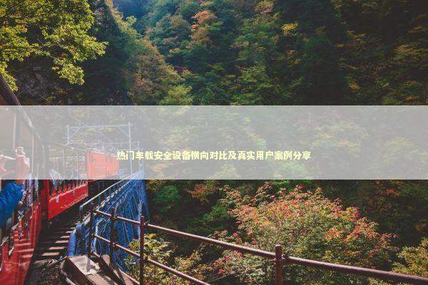 热门车载安全设备横向对比及真实用户案例分享