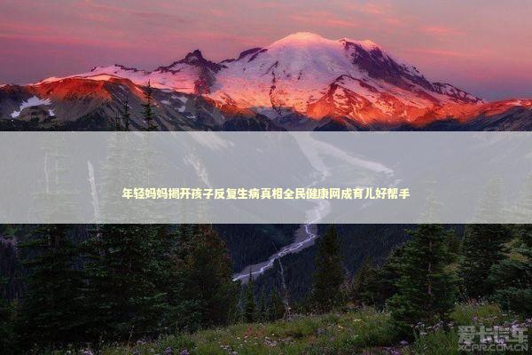 年轻妈妈揭开孩子反复生病真相全民健康网成育儿好帮手 健康养生